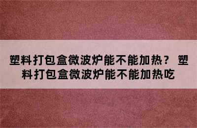 塑料打包盒微波炉能不能加热？ 塑料打包盒微波炉能不能加热吃